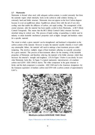 9
2.7 Martensite
Martensite is formed when steel, with adequate carbon content, is cooled extremely fast from
the austenite region which internally locks in the carbon in solid solution forming an
extremely hard and brittle structure. Martensite does not appear on the Iron Carbon diagram
because it is not an equilibrium phase. Equilibrium phases form with the aid of very slow
cooling rates that enable the diffusion of carbon , not rapid cooling. The arrangement of the
crystal structure, after the material has been rapidly cooled to form Martensite, is BCT (Body
Centred Tetragonal). This means that the BCC (Body Centred Cubic) structure has been
stretched along its vertical axis. This process of rapid cooling or quenching is widely used in
industry to attain desirable mechanical properties such as higher strength and hardness values
for a specific material.
The extent to which a given material can be strengthened and hardened is dependent on the
carbon content of the material. However to make the material useable whereby it won’t suffer
any catastrophic failure, the material will need to undergo a heat treatment process called
tempering. This involves multiple stages of heat treatment adhering to a specific procedure
for a given material. This process of heat treatment allows for the retaining of the desirable
properties of Martensite and therefore relieving the material of its brittle structure which then
increases the material’s strength and toughness. (18) In Figure 5 below it can clearly be seen
what Martensite looks like. In Figure 5 a typical martensitic microstructure of a medium
carbon steel (EN8 / AISI 1040) is shown. The white component in the grain structure is
ferrite and the dark component is cementite. AISI 1040 steel is the American designation for
the European equivalent of medium carbon steel EN8 with a carbon content of approximately
0.40 %.
Figure 5 Martensite in AISI 1040 Medium Carbon Steel (19)
 