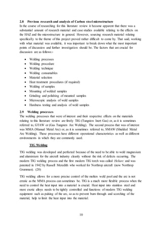 10
2.8 Previous research and analysis of Carbon steel microstructure
In the course of researching for this literature review it became apparent that there was a
substantial amount of research material and case studies available relating to the effects on
the HAZ and the microstructure in general. However, sourcing research material relating
specifically to the theme of this project proved rather difficult to come by. That said, working
with what material was available, it was important to break down what the most important
points of discussion and further investigation should be. The factors that are crucial for
discussion are as follows:-
 Welding processes
 Welding procedure
 Welding technique
 Welding consumables
 Material selection
 Heat treatment procedures (if required)
 Welding of samples
 Mounting of welded samples
 Grinding and polishing of mounted samples
 Microscopic analysis of weld samples
 Hardness testing and analysis of weld samples
2.9 Welding processes
The welding processes that were of interest and their respective effects on the materials
relating to this literature review are firstly TIG (Tungsten Inert Gas) or, as it is sometimes
referred to, GTAW or (Gas Tungsten Arc Welding). The second process that was of interest
was MMA (Manual Metal Arc) or, as it is sometimes referred to, SMAW (Shielded Metal
Arc Welding). These processes have different operational characteristics as well as different
environments in which they are commonly used.
TIG Welding
TIG welding was developed and perfected because of the need to be able to weld magnesium
and aluminium for the aircraft industry cleanly without the risk of defects occurring. The
modern TIG welding process and the first modern TIG torch was called Heliarc and was
patented in 1942 by Russell Meredith who worked for Northrop aircraft (now Northrop
Grumman). (20)
TIG welding allows for a more precise control of the molten weld pool and the arc is not
erratic as the MMA process can sometimes be. TIG is a much more flexible process when the
need to control the heat input into a material is crucial. Heat input into stainless steel and
more exotic alloys needs to be tightly controlled and functions of modern TIG welding
equipment such as pulsing of the arc, so as to prevent burn through and scorching of the
material, help to limit the heat input into the material.
 