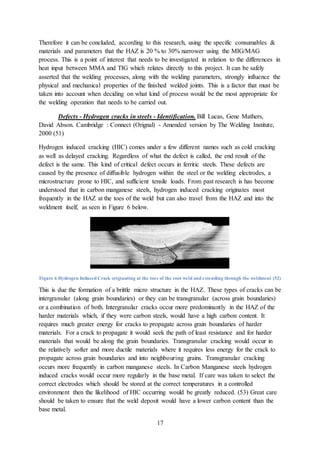 17
Therefore it can be concluded, according to this research, using the specific consumables &
materials and parameters that the HAZ is 20 % to 30% narrower using the MIG/MAG
process. This is a point of interest that needs to be investigated in relation to the differences in
heat input between MMA and TIG which relates directly to this project. It can be safely
asserted that the welding processes, along with the welding parameters, strongly influence the
physical and mechanical properties of the finished welded joints. This is a factor that must be
taken into account when deciding on what kind of process would be the most appropriate for
the welding operation that needs to be carried out.
Defects - Hydrogen cracks in steels - Identification. Bill Lucas, Gene Mathers,
David Abson. Cambridge : Connect (Orignal) - Amended version by The Welding Institute,
2000 (51)
Hydrogen induced cracking (HIC) comes under a few different names such as cold cracking
as well as delayed cracking. Regardless of what the defect is called, the end result of the
defect is the same. This kind of critical defect occurs in ferritic steels. These defects are
caused by the presence of diffusible hydrogen within the steel or the welding electrodes, a
microstructure prone to HIC, and sufficient tensile loads. From past research is has become
understood that in carbon manganese steels, hydrogen induced cracking originates most
frequently in the HAZ at the toes of the weld but can also travel from the HAZ and into the
weldment itself, as seen in Figure 6 below.
Figure 6 Hydrogen Induced Crack originating at the toes of the root weld and extending through the weldment (52)
This is due the formation of a brittle micro structure in the HAZ. These types of cracks can be
intergranular (along grain boundaries) or they can be transgranular (across grain boundaries)
or a combination of both. Intergranular cracks occur more predominantly in the HAZ of the
harder materials which, if they were carbon steels, would have a high carbon content. It
requires much greater energy for cracks to propagate across grain boundaries of harder
materials. For a crack to propagate it would seek the path of least resistance and for harder
materials that would be along the grain boundaries. Transgranular cracking would occur in
the relatively softer and more ductile materials where it requires less energy for the crack to
propagate across grain boundaries and into neighbouring grains. Transgranular cracking
occurs more frequently in carbon manganese steels. In Carbon Manganese steels hydrogen
induced cracks would occur more regularly in the base metal. If care was taken to select the
correct electrodes which should be stored at the correct temperatures in a controlled
environment then the likelihood of HIC occurring would be greatly reduced. (53) Great care
should be taken to ensure that the weld deposit would have a lower carbon content than the
base metal.
 