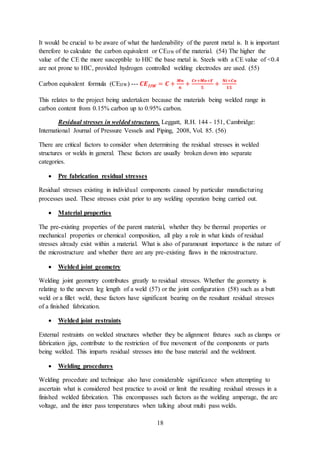 18
It would be crucial to be aware of what the hardenability of the parent metal is. It is important
therefore to calculate the carbon equivalent or CEIIW of the material. (54) The higher the
value of the CE the more susceptible to HIC the base metal is. Steels with a CE value of <0.4
are not prone to HIC, provided hydrogen controlled welding electrodes are used. (55)
Carbon equivalent formula (CEIIW) --- 𝑪𝑬 𝑰𝑰𝑾 = 𝑪 +
𝑴𝒏
𝟔
+
𝑪𝒓+𝑴𝒐+𝑽
𝟓
+
𝑵𝒊+𝑪𝒖
𝟏𝟓
This relates to the project being undertaken because the materials being welded range in
carbon content from 0.15% carbon up to 0.95% carbon.
Residual stresses in welded structures. Leggatt, R.H. 144 - 151, Cambridge:
International Journal of Pressure Vessels and Piping, 2008, Vol. 85. (56)
There are critical factors to consider when determining the residual stresses in welded
structures or welds in general. These factors are usually broken down into separate
categories.
 Pre fabrication residual stresses
Residual stresses existing in individual components caused by particular manufacturing
processes used. These stresses exist prior to any welding operation being carried out.
 Material properties
The pre-existing properties of the parent material, whether they be thermal properties or
mechanical properties or chemical composition, all play a role in what kinds of residual
stresses already exist within a material. What is also of paramount importance is the nature of
the microstructure and whether there are any pre-existing flaws in the microstructure.
 Welded joint geometry
Welding joint geometry contributes greatly to residual stresses. Whether the geometry is
relating to the uneven leg length of a weld (57) or the joint configuration (58) such as a butt
weld or a fillet weld, these factors have significant bearing on the resultant residual stresses
of a finished fabrication.
 Welded joint restraints
External restraints on welded structures whether they be alignment fixtures such as clamps or
fabrication jigs, contribute to the restriction of free movement of the components or parts
being welded. This imparts residual stresses into the base material and the weldment.
 Welding procedures
Welding procedure and technique also have considerable significance when attempting to
ascertain what is considered best practice to avoid or limit the resulting residual stresses in a
finished welded fabrication. This encompasses such factors as the welding amperage, the arc
voltage, and the inter pass temperatures when talking about multi pass welds.
 