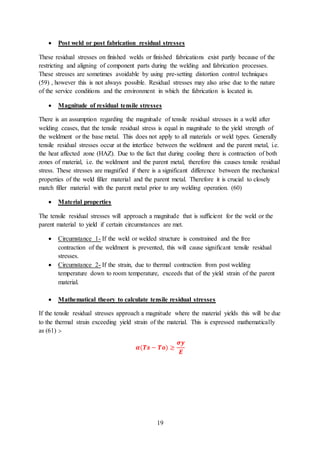 19
 Post weld or post fabrication residual stresses
These residual stresses on finished welds or finished fabrications exist partly because of the
restricting and aligning of component parts during the welding and fabrication processes.
These stresses are sometimes avoidable by using pre-setting distortion control techniques
(59) , however this is not always possible. Residual stresses may also arise due to the nature
of the service conditions and the environment in which the fabrication is located in.
 Magnitude of residual tensile stresses
There is an assumption regarding the magnitude of tensile residual stresses in a weld after
welding ceases, that the tensile residual stress is equal in magnitude to the yield strength of
the weldment or the base metal. This does not apply to all materials or weld types. Generally
tensile residual stresses occur at the interface between the weldment and the parent metal, i.e.
the heat affected zone (HAZ). Due to the fact that during cooling there is contraction of both
zones of material, i.e. the weldment and the parent metal, therefore this causes tensile residual
stress. These stresses are magnified if there is a significant difference between the mechanical
properties of the weld filler material and the parent metal. Therefore it is crucial to closely
match filler material with the parent metal prior to any welding operation. (60)
 Material properties
The tensile residual stresses will approach a magnitude that is sufficient for the weld or the
parent material to yield if certain circumstances are met.
 Circumstance 1- If the weld or welded structure is constrained and the free
contraction of the weldment is prevented, this will cause significant tensile residual
stresses.
 Circumstance 2- If the strain, due to thermal contraction from post welding
temperature down to room temperature, exceeds that of the yield strain of the parent
material.
 Mathematical theory to calculate tensile residual stresses
If the tensile residual stresses approach a magnitude where the material yields this will be due
to the thermal strain exceeding yield strain of the material. This is expressed mathematically
as (61) :-
𝜶(𝑻𝒔 − 𝑻𝒐) ≥
𝝈𝒚
𝑬
 