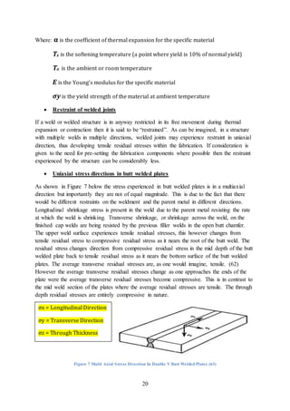 20
Where: α is the coefficient of thermal expansion for the specific material
Ts is the softening temperature (a point where yield is 10% of normal yield)
To is the ambient or room temperature
E is the Young’s modulus for the specific material
σy is the yield strength of the material at ambient temperature
 Restraint of welded joints
If a weld or welded structure is in anyway restricted in its free movement during thermal
expansion or contraction then it is said to be “restrained”. As can be imagined, in a structure
with multiple welds in multiple directions, welded joints may experience restraint in uniaxial
direction, thus developing tensile residual stresses within the fabrication. If consideration is
given to the need for pre-setting the fabrication components where possible then the restraint
experienced by the structure can be considerably less.
 Uniaxial stress directions in butt welded plates
As shown in Figure 7 below the stress experienced in butt welded plates is in a multiaxial
direction but importantly they are not of equal magnitude. This is due to the fact that there
would be different restraints on the weldment and the parent metal in different directions.
Longitudinal shrinkage stress is present in the weld due to the parent metal resisting the rate
at which the weld is shrinking. Transverse shrinkage, or shrinkage across the weld, on the
finished cap welds are being resisted by the previous filler welds in the open butt chamfer.
The upper weld surface experiences tensile residual stresses, this however changes from
tensile residual stress to compressive residual stress as it nears the root of the butt weld. The
residual stress changes direction from compressive residual stress in the mid depth of the butt
welded plate back to tensile residual stress as it nears the bottom surface of the butt welded
plates. The average transverse residual stresses are, as one would imagine, tensile. (62)
However the average transverse residual stresses change as one approaches the ends of the
plate were the average transverse residual stresses become compressive. This is in contrast to
the mid weld section of the plates where the average residual stresses are tensile. The through
depth residual stresses are entirely compressive in nature.
Figure 7 Multi Axial Stress Direction In Double V Butt Welded Plates (63)
σx = Longitudinal Direction
σy = Transverse Direction
σz = Through Thickness
 