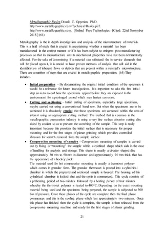 21
Metallographic Basics Donald C. Zipperian, Ph.D.
http://www.metallographic.com/Technical/Basics.pdf.
http://www.metallographic.com. [Online] Pace Technologies. [Cited: 22nd November
2015.] (64)
Metallography is the in depth investigation and analysis of the microstructure of materials.
This is a field of study that is crucial in ascertaining whether a material has been
manufactured in the correct manner or if it has been subject to stringent post manufacturing
processes so that its microstructure and its mechanical properties have not been detrimentally
affected. For the sake of determining if a material can withstand the in service demands that
will be placed upon it, it is crucial to have proven methods of analysis that will aid in the
identification of inherent flaws or defects that are present within a material’s microstructure.
There are a number of steps that are crucial in metallographic preparation. (65) They
include:-
 Initial preparation – By documenting the original initial condition of the specimen it
would be a reference for future investigations. It is important to take this first initial
step so as to record how the specimens appear before they are exposed to the
environment for a prolonged period which may hasten corrosion.
 Cutting and sectioning – Initial cutting of specimens, especially large specimens,
maybe carried out using a conventional band saw. But when the specimens are to be
sectioned it is absolutely crucial that these specimens are sectioned within the area of
interest using an appropriate cutting method. The method that is common in the
metallographic preparation industry is using a very fine surface abrasive cutting disc
aided by coolant so as to prevent the scorching of the sample. This step is really
important because this provides the initial surface that is necessary for proper
mounting and for the first stages of planar grinding which provides controlled
abrasion for scratch removal from the sample surface.
 Compression mounting of samples – Compression mounting of samples is carried
out by fixing or “mounting” the sample within a confined shape which aids in the ease
of handling for analysis and storage. This shape is usually a circular shaped disc
approximately 30 mm to 50 mm in diameter and approximately 25 mm thick that has
the appearance of a hockey puck.
The material used for hot compressive mounting is usually a thermoset polymer
which comes in granular form. The granular thermoset is poured into a cylindrical
chamber in which the prepared and sectioned sample is housed. The housing of this
cylindrical chamber is locked shut and the cycle is commenced. This cycle consists of
a preheating period of two minutes followed by a heating period of four minutes
whereby the thermoset polymer is heated to 400oC. Depending on the exact mounting
material being used and the specimens being prepared, the sample is subjected to 300
bar of pressure. Once these phases of the cycle are complete then the final phase
commences and this is the cooling phase which last approximately two minutes. Once
this phase has finished then the cycle is complete, the sample is then released from the
compressive mounting machine and ready for the first stages of planar grinding.
 