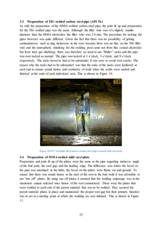 25
3.3 Preparation of TIG welded carbon steel pipe (API 5L)
As with the preparation of the MMA welded carbon steel pipe, the joint fit up and preparation
for the TIG welded pipe was the same. Although the filler wire was of a slightly smaller
diameter than the MMA electrodes, the filler wire was 2.4 mm. The procedure for tacking the
pipes however was quite different. Given the fact that there was no possibility of getting
contamination, such as slag inclusions in the root, because there was no flux on the TIG filler
wire and the atmospheric shielding for the welding pool came not from flux coated electrodes
but from inert gas shielding, there was therefore no need to use “Bullet” tacks and the pipe
was root tacked as normal. The pipe was tacked at 1 o’clock, 3 o’clock, and 9 o’clock
respectively. The tacks however had to be substantial if one were to avoid root cracks. The
reason why the tacks had to be substantial was that the ends of the tacks were feathered at
each end to ensure sound fusion and continuity of weld when the welds were started and
finished at the ends of each individual tack. This is shown in Figure 10.
Figure 10 4.5" Schedule 80 seamless carbon steel pipe secured with root tacks
3.4 Preparation of MMA welded mild steel plate
Preparation and joint fit up of the plates were the same as the pipe regarding inclusive angle
of the butt joint, the root gap, and the landing edge. The difference was where the bevel on
the pipe was machined in the lathe, the bevel on the plates were flame cut and ground. To
ensure that there was sound fusion at the start of the root in the butt weld it was advisable to
use “run off” plates. By using run off plates it ensured that the welding amperage was at the
maximum output selected once fusion of the root commenced. These were the plates that
were welded to each end of the parent material that was to be welded. They secured the
parent material plates in place and maintained the proper root gap but their primary function
was to act as a starting point at which the welding arc was initiated. This is shown in Figure
11.
 