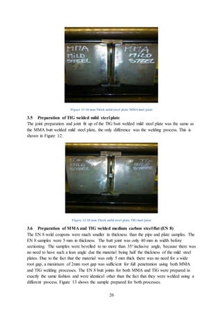 26
Figure 11 10 mm Thick mild steel plate MMA butt joint
3.5 Preparation of TIG welded mild steel plate
The joint preparation and joint fit up of the TIG butt welded mild steel plate was the same as
the MMA butt welded mild steel plate, the only difference was the welding process. This is
shown in Figure 12.
Figure 12 10 mm Thick mild steel plate TIG butt joint
3.6 Preparation of MMA and TIG welded medium carbon steel flat (EN 8)
The EN 8 weld coupons were much smaller in thickness than the pipe and plate samples. The
EN 8 samples were 5 mm in thickness. The butt joint was only 40 mm in width before
sectioning. The samples were bevelled to no more than 35o inclusive angle, because there was
no need to have such a lean angle due the material being half the thickness of the mild steel
plates. Due to the fact that the material was only 5 mm thick there was no need for a wide
root gap, a maximum of 2mm root gap was sufficient for full penetration using both MMA
and TIG welding processes. The EN 8 butt joints for both MMA and TIG were prepared in
exactly the same fashion and were identical other than the fact that they were welded using a
different process. Figure 13 shows the sample prepared for both processes.
 