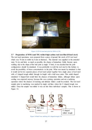 27
Figure 13 EN 8 6 mm butt joint for MMA & TIG
3.7 Preparation of MMA and TIG welded high carbon tool steel flat (O1tool steel)
The tool steel specimens were prepared from a piece of ground flat stock of O1 tool steel
which was 70 mm in width by 6 mm in thickness. The material was supplied in the annealed
state. To try and limit, as much as possible, the chance of immediate brittle fracture upon
welding due to the shape of the butt joint (a single V butt), it was decided that the joint
configuration should be simulated. It was preferable to weld the tool steel in this fashion to
avoid the possibility of stress concentrations in the joint. What was meant by simulated is that
it would not be two separate pieces of tool steel joined together but a single piece of tool steel
with a U shaped trough milled through its length with a bull nose cutter. This radial shaped
simulated U shaped butt would limit the chances of immediate failure, although failure upon
cooling was expected anyway because this was a joining operation and not a surfacing
operation where the chances of cracking and ultimate failure could be avoided. The tool steel
sample prior to machining was marked by single red lines where the U shaped trough was
milled. Once the sample was milled it was cut into three individual samples. This is shown in
Figure 14.
Figure 14 Bull Nose milling of U shaped trough (73)
Bull nose
cutters U shaped
milled trough
 