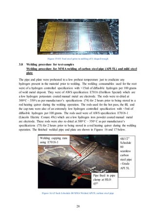 28
Figure 15 O1 Tool steel prior to milling of U shaped trough
3.8 Welding procedure for test samples
Welding procedure for MMA welding of carbon steel pipe (API 5L) and mild steel
plate
The pipe and plate were preheated to a low preheat temperature just to eradicate any
hydrogen present in the material prior to welding. The welding consumables used for the root
were of a hydrogen controlled specification with <15ml of diffusible hydrogen per 100 grams
of weld metal deposit. They were of AWS specification E7016 (Oerlikon Spezial) which are
a low hydrogen potassium coated manual metal arc electrode. The rods were re-dried at
300oC – 350oc as per manufacturer’s specifications (74) for 2 hours prior to being stored in a
rod heating quiver during the welding operation. The rods used for the hot pass, the fill, and
the cap runs were also of an extremely low hydrogen controlled specification with <5ml of
diffusible hydrogen per 100 grams. The rods used were of AWS specification E7018-1
(Lincoln Electric Conarc 49c) which are a low hydrogen iron powder coated manual metal
arc electrode. These rods were also re-dried at 300o C – 350o C as per manufacturer’s
specifications (75) for 2 hours prior to being stored in a rod heating quiver during the welding
operation. The finished welded pipe and plate are shown in Figures 16 and 17 below.
Figure 16 4.5 Inch Schedule 80 MMA Welded API 5L carbon steel pipe
Welding capping runs
using E7018-1
consumable
4&1/2”
Schedule
80
seamless
carbon
steel pipe
- Grade
API 5L
Pipe fixed in pipe
clamp at HLO
45O
 