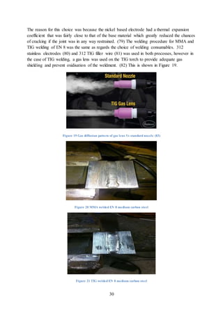 30
The reason for this choice was because the nickel based electrode had a thermal expansion
coefficient that was fairly close to that of the base material which greatly reduced the chances
of cracking if the joint was in any way restrained. (79) The welding procedure for MMA and
TIG welding of EN 8 was the same as regards the choice of welding consumables. 312
stainless electrodes (80) and 312 TIG filler wire (81) was used in both processes, however in
the case of TIG welding, a gas lens was used on the TIG torch to provide adequate gas
shielding and prevent oxidisation of the weldment. (82) This is shown in Figure 19.
Figure 19 Gas diffusion pattern of gas lens Vs standard nozzle (83)
Figure 20 MMA welded EN 8 medium carbon steel
Figure 21 TIG welded EN 8 medium carbon steel
 