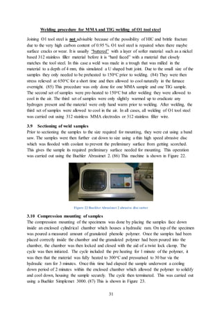 31
Welding procedure for MMA and TIG welding of O1 tool steel
Joining O1 tool steel is not advisable because of the possibility of HIC and brittle fracture
due to the very high carbon content of 0.95 %. O1 tool steel is repaired when there maybe
surface cracks or wear. It is usually “buttered” with a layer of softer material such as a nickel
based 312 stainless filler material before it is “hard faced” with a material that closely
matches the tool steel. In this case a weld was made in a trough that was milled in the
material to a depth of 4 mm, this simulated a U shaped butt joint. Due to the small size of the
samples they only needed to be preheated to 150oC prior to welding. (84) They were then
stress relieved at 650oC for a short time and then allowed to cool naturally in the furnace
overnight. (85) This procedure was only done for one MMA sample and one TIG sample.
The second set of samples were pre-heated to 150oC but after welding they were allowed to
cool in the air. The third set of samples were only slightly warmed up to eradicate any
hydrogen present and the material were only hand warm prior to welding. After welding, the
third set of samples were allowed to cool in the air. In all cases, all welding of O1 tool steel
was carried out using 312 stainless MMA electrodes or 312 stainless filler wire.
3.9 Sectioning of weld samples
Prior to sectioning the samples to the size required for mounting, they were cut using a band
saw. The samples were then further cut down to size using a thin high speed abrasive disc
which was flooded with coolant to prevent the preliminary surface from getting scorched.
This gives the sample its required preliminary surface needed for mounting. This operation
was carried out using the Buehler Abrasimet 2. (86) This machine is shown in Figure 22.
Figure 22 Buehler Abrasimet 2 abrasive disc cutter
3.10 Compression mounting of samples
The compression mounting of the specimens was done by placing the samples face down
inside an enclosed cylindrical chamber which houses a hydraulic ram. On top of the specimen
was poured a measured amount of granulated phenolic polymer. Once the samples had been
placed correctly inside the chamber and the granulated polymer had been poured into the
chamber, the chamber was then locked and closed with the aid of a twist lock clamp. The
cycle was then initiated. The cycle included the pre heating for 1 minute of the polymer, it
was then that the material was fully heated to 300oC and pressurised to 30 bar via the
hydraulic ram for 3 minutes. Once this time had elapsed the sample underwent a cooling
down period of 2 minutes within the enclosed chamber which allowed the polymer to solidify
and cool down, housing the sample securely. The cycle then terminated. This was carried out
using a Buehler Simplemet 3000. (87) This is shown in Figure 23.
 