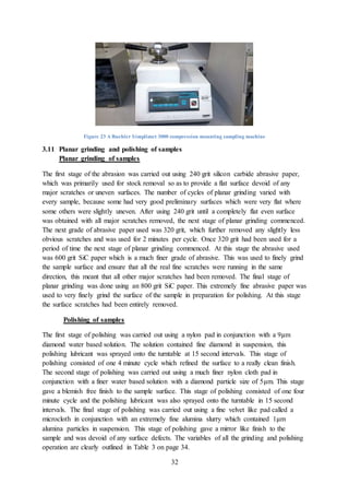 32
Figure 23 A Buehler Simplimet 3000 compression mounting sampling machine
3.11 Planar grinding and polishing of samples
Planar grinding of samples
The first stage of the abrasion was carried out using 240 grit silicon carbide abrasive paper,
which was primarily used for stock removal so as to provide a flat surface devoid of any
major scratches or uneven surfaces. The number of cycles of planar grinding varied with
every sample, because some had very good preliminary surfaces which were very flat where
some others were slightly uneven. After using 240 grit until a completely flat even surface
was obtained with all major scratches removed, the next stage of planar grinding commenced.
The next grade of abrasive paper used was 320 grit, which further removed any slightly less
obvious scratches and was used for 2 minutes per cycle. Once 320 grit had been used for a
period of time the next stage of planar grinding commenced. At this stage the abrasive used
was 600 grit SiC paper which is a much finer grade of abrasive. This was used to finely grind
the sample surface and ensure that all the real fine scratches were running in the same
direction, this meant that all other major scratches had been removed. The final stage of
planar grinding was done using an 800 grit SiC paper. This extremely fine abrasive paper was
used to very finely grind the surface of the sample in preparation for polishing. At this stage
the surface scratches had been entirely removed.
Polishing of samples
The first stage of polishing was carried out using a nylon pad in conjunction with a 9μm
diamond water based solution. The solution contained fine diamond in suspension, this
polishing lubricant was sprayed onto the turntable at 15 second intervals. This stage of
polishing consisted of one 4 minute cycle which refined the surface to a really clean finish.
The second stage of polishing was carried out using a much finer nylon cloth pad in
conjunction with a finer water based solution with a diamond particle size of 5μm. This stage
gave a blemish free finish to the sample surface. This stage of polishing consisted of one four
minute cycle and the polishing lubricant was also sprayed onto the turntable in 15 second
intervals. The final stage of polishing was carried out using a fine velvet like pad called a
microcloth in conjunction with an extremely fine alumina slurry which contained 1μm
alumina particles in suspension. This stage of polishing gave a mirror like finish to the
sample and was devoid of any surface defects. The variables of all the grinding and polishing
operation are clearly outlined in Table 3 on page 34.
 