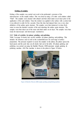 33
Etching of samples
Etching of the samples was carried out to aid in the preferential corrosion of the
microstructure on the sample surface. This was done by using a 2% nitric acid solution called
“Nital”. The samples were cleaned with ethanol and then dried under an air dryer prior to the
application of the acid solution. Once the etchant was applied to the surface with a cotton bud
it was allowed to settle for five seconds. Once this time had elapsed there was a very clear
definition of the surface grain structure. The samples were then immersed in clean fresh
water to cease the chemical reaction of the acid attacking the surface grain structure. The
samples were then taken out of the water and dried under an air dryer. The samples were then
ready for macroscopic and microscopic examination.
3.12 Table of variables for planar grinding and polishing
Table 3 on page 34 clearly lays out the variables for planar grinding and polishing. This
includes the abrasives used as well as the coolant/lubricant for each stage of surface
preparation. The pressure required to secure the samples to the platen, the platen speed, the
head speed, and the cycle time are all clearly laid out in the table. All planar grinding and
polishing was carried out using the Buehler Phoenix 4000 automatic sample grinding &
polishing machine. (88) This machine is shown in the photo in Figure 24 below.
Figure 24 Buehler Phoenix 4000 sample grinding and polishing machine
 