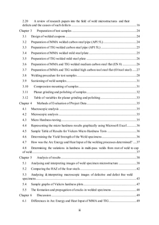 iii
2.20 A review of research papers into the field of weld microstructures and their
defects and the causes of such defects .................................................................................16
Chapter 3 Preparation of test samples ................................................................................24
3.1 Design of welded coupons ........................................................................................24
3.2 Preparation of MMA welded carbon steel pipe (API 5L).........................................24
3.3 Preparation of TIG welded carbon steel pipe (API 5L) ............................................25
3.4 Preparation of MMA welded mild steel plate ...........................................................25
3.5 Preparation of TIG welded mild steel plate ..............................................................26
3.6 Preparation of MMA and TIG welded medium carbon steel flat (EN 8) .................26
3.7 Preparation of MMA and TIG welded high carbon tool steel flat (O1tool steel) .....27
3.8 Welding procedure for test samples..........................................................................28
3.9 Sectioning of weld samples.......................................................................................31
3.10 Compression mounting of samples........................................................................31
3.11 Planar grinding and polishing of samples..............................................................32
3.12 Table of variables for planar grinding and polishing.............................................33
Chapter 4 Methods of Evaluation of Project Data..............................................................35
4.1 Macroscopic analysis ................................................................................................35
4.2 Microscopic analysis.................................................................................................35
4.3 Micro Hardness testing..............................................................................................35
4.4 Representing the micro hardness results graphically using Microsoft Excel............36
4.5 Sample Table of Results for Vickers Micro Hardness Tests ....................................36
4.6 Determining the Yield Strength of the Weld specimens...........................................36
4.7 How was the Arc Energy and Heat Input of the welding processes determined? ....37
4.8 Determining the variations in hardness in multi-pass welds from root of weld to cap
of weld..................................................................................................................................37
Chapter 5 Analysis of results..............................................................................................38
5.1 Analysing and interpreting images of weld specimen microstructure ......................38
5.2 Comparing the HAZ of the four steels......................................................................42
5.3 Analysing & interpreting macroscopic images of defective and defect free weld
specimens.............................................................................................................................43
5.4 Sample graphs of Vickers hardness plots..................................................................47
5.5 The formation and propagation of cracks in welded specimens ...............................48
Chapter 6 Discussion..........................................................................................................49
6.1 Differences in Arc Energy and Heat Input of MMA and TIG..................................49
 