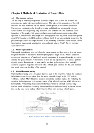 35
Chapter 4 Methods of Evaluation of Project Data
4.1 Macroscopic analysis
The first step in analysing the polished & etched samples was to view and evaluate the
microstructure under a low powered microscope. This allowed the evaluation of the weld
structure, the weld definition and the number of weld passes as well as their orientation.
Macroscopic examination also helped in locating and identifying any possible obvious
surface defects such as porosity, slag inclusions, lack of fusion etc. this facilitated closer
inspection of the samples. It is an accepted procedure to photograph each section of the
specimen at a macro level. The sample was photographed from the parent metal to the parent
metal/HAZ boundary, the HAZ, and the weldment itself. It was also advisable to perform this
procedure right across the sample because of the possibility of variation in the sample. In this
investigation, macroscopic examination was performed using a “Meiji” 7x-45x binocular
zoom microscope.
4.2 Microscopic analysis
Microscopic examination was carried out for many reasons, not least was to view and assess
the grain structure of the material from the photographic images taken. When it comes to
microscopic examination of metals and welded components it is standard practice to closely
examine the grain structure of the material to look for any imperfections or unusual patterns
of grain growth. For example, in some metals, a refined grain structure gives materials
desirable toughness properties. However with a refined grain structure for the same material,
this would reduce the ductility of the material.
4.3 Micro Hardness testing
Micro hardness testing was a procedure that was used in this project to evaluate the variations
in hardness across the specimens from the parent material through to the HAZ and the
weldment. Vickers Micro Hardness testing is an industry standard method for evaluating the
variations in hardness due to the carbon content of the selected materials which affects their
hardenability. When trying to ascertain the hardness variations of small samples using
multiple small indentations travelling from top to bottom and transversely across the sample,
this was the only viable method when trying to obtain more accurate refined figures.
Figure 25 Vickers Micro Hardness Testing Procedure (89)
 