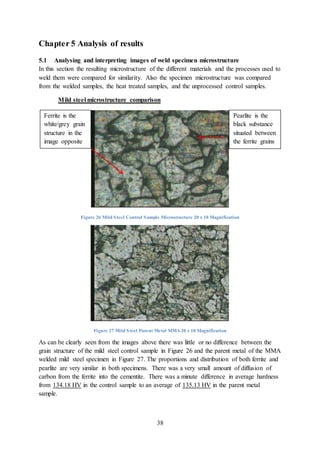 38
Chapter 5 Analysis of results
5.1 Analysing and interpreting images of weld specimen microstructure
In this section the resulting microstructure of the different materials and the processes used to
weld them were compared for similarity. Also the specimen microstructure was compared
from the welded samples, the heat treated samples, and the unprocessed control samples.
Mild steel microstructure comparison
Figure 26 Mild Steel Control Sample Microstructure 20 x 10 Magnification
Figure 27 Mild Steel Parent Metal MMA 20 x 10 Magnification
As can be clearly seen from the images above there was little or no difference between the
grain structure of the mild steel control sample in Figure 26 and the parent metal of the MMA
welded mild steel specimen in Figure 27. The proportions and distribution of both ferrite and
pearlite are very similar in both specimens. There was a very small amount of diffusion of
carbon from the ferrite into the cementite. There was a minute difference in average hardness
from 134.18 HV in the control sample to an average of 135.13 HV in the parent metal
sample.
Ferrite is the
white/grey grain
structure in the
image opposite
Pearlite is the
black substance
situated between
the ferrite grains
 