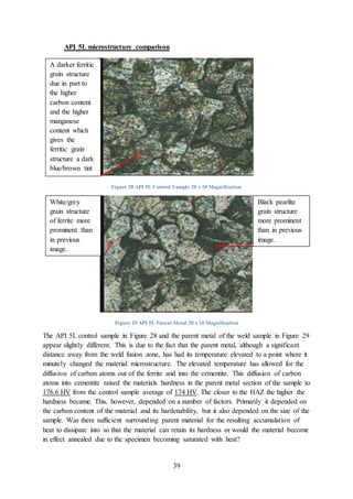 39
API 5L microstructure comparison
Figure 28 API 5L Control Sample 20 x 10 Magnification
Figure 29 API 5L Parent Metal 20 x 10 Magnification
The API 5L control sample in Figure 28 and the parent metal of the weld sample in Figure 29
appear slightly different. This is due to the fact that the parent metal, although a significant
distance away from the weld fusion zone, has had its temperature elevated to a point where it
minutely changed the material microstructure. The elevated temperature has allowed for the
diffusion of carbon atoms out of the ferrite and into the cementite. This diffusion of carbon
atoms into cementite raised the materials hardness in the parent metal section of the sample to
176.6 HV from the control sample average of 174 HV. The closer to the HAZ the higher the
hardness became. This, however, depended on a number of factors. Primarily it depended on
the carbon content of the material and its hardenability, but it also depended on the size of the
sample. Was there sufficient surrounding parent material for the resulting accumulation of
heat to dissipate into so that the material can retain its hardness or would the material become
in effect annealed due to the specimen becoming saturated with heat?
A darker ferritic
grain structure
due in part to
the higher
carbon content
and the higher
manganese
content which
gives the
ferritic grain
structure a dark
blue/brown tint
White/grey
grain structure
of ferrite more
prominent than
in previous
image.
Black pearlite
grain structure
more prominent
than in previous
image.
 