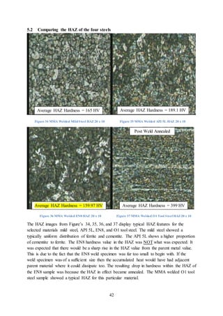 42
5.2 Comparing the HAZ of the four steels
Figure 34 MMA Welded MildSteel HAZ 20 x 10 Figure 35 MMA Welded API 5L HAZ 20 x 10
Figure 36 MMA Welded EN8 HAZ 20 x 10 Figure 37 MMA Welded O1 Tool Steel HAZ 20 x 10
The HAZ images from Figure’s 34, 35, 36, and 37 display typical HAZ features for the
selected materials mild steel, API 5L, EN8, and O1 tool steel. The mild steel showed a
typically uniform distribution of ferrite and cementite. The API 5L shows a higher proportion
of cementite to ferrite. The EN8 hardness value in the HAZ was NOT what was expected. It
was expected that there would be a sharp rise in the HAZ value from the parent metal value.
This is due to the fact that the EN8 weld specimen was far too small to begin with. If the
weld specimen was of a sufficient size then the accumulated heat would have had adjacent
parent material where it could dissipate too. The resulting drop in hardness within the HAZ of
the EN8 sample was because the HAZ in effect became annealed. The MMA welded O1 tool
steel sample showed a typical HAZ for this particular material.
Average HAZ Hardness = 165 HV Average HAZ Hardness = 189.1 HV
Post Weld Annealed
Average HAZ Hardness = 159.97 HV Average HAZ Hardness = 399 HV
 