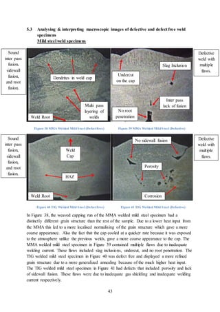 43
5.3 Analysing & interpreting macroscopic images of defective and defect free weld
specimens
Mild steel weld specimens
Figure 38 MMA Welded MildSteel (Defect Free) Figure 39 MMA Welded MildSteel (Defective)
Figure 40 TIG Welded Mild Steel (Defect Free) Figure 41 TIG Welded Mild Steel (Defective)
In Figure 38, the weaved capping run of the MMA welded mild steel specimen had a
distinctly different grain structure than the rest of the sample. Due to a lower heat input from
the MMA this led to a more localised normalising of the grain structure which gave a more
coarse appearance. Also the fact that the cap cooled at a quicker rate because it was exposed
to the atmosphere unlike the previous welds, gave a more coarse appearance to the cap. The
MMA welded mild steel specimen in Figure 39 contained multiple flaws due to inadequate
welding current. These flaws included slag inclusions, undercut, and no root penetration. The
TIG welded mild steel specimen in Figure 40 was defect free and displayed a more refined
grain structure due to a more generalized annealing because of the much higher heat input.
The TIG welded mild steel specimen in Figure 41 had defects that included porosity and lack
of sidewall fusion. These flaws were due to inadequate gas shielding and inadequate welding
current respectively.
Sound
inter pass
fusion,
sidewall
fusion,
and root
fusion.
Weld Root
Defective
weld with
multiple
flaws.
Sound
inter pass
fusion,
sidewall
fusion,
and root
fusion.
Defective
weld with
multiple
flaws.
Corrosion
HAZ
Multi pass
layering of
welds
Dendrites in weld cap
Undercut
on the cap
Slag Inclusion
Inter pass
lack of fusion
No root
penetration
Weld Root
No sidewall fusion
Porosity
Weld
Cap
 