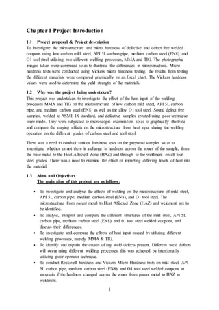 1
Chapter 1 Project Introduction
1.1 Project proposal & Project description
To investigate the microstructure and micro hardness of defective and defect free welded
coupons using low carbon mild steel, API 5L carbon pipe, medium carbon steel (EN8), and
O1 tool steel utilising two different welding processes, MMA and TIG. The photographic
images taken were compared so as to illustrate the differences in microstructure. Micro
hardness tests were conducted using Vickers micro hardness testing, the results from testing
the different materials were compared graphically on an Excel chart. The Vickers hardness
values were used to determine the yield strength of the materials.
1.2 Why was the project being undertaken?
This project was undertaken to investigate the effect of the heat input of the welding
processes MMA and TIG on the microstructure of low carbon mild steel, API 5L carbon
pipe, and medium carbon steel (EN8) as well as the alloy O1 tool steel. Sound defect free
samples, welded to ASME IX standard, and defective samples created using poor technique
were made. They were subjected to microscopic examination so as to graphically illustrate
and compare the varying effects on the microstructure from heat input during the welding
operation on the different grades of carbon steel and tool steel.
There was a need to conduct various hardness tests on the prepared samples so as to
investigate whether or not there is a change in hardness across the zones of the sample, from
the base metal to the Heat Affected Zone (HAZ) and through to the weldment on all four
steel grades. There was a need to examine the effect of imparting differing levels of heat into
the material.
1.3 Aims and Objectives
The main aims of this project are as follows:
 To investigate and analyse the effects of welding on the microstructure of mild steel,
API 5L carbon pipe, medium carbon steel (EN8), and O1 tool steel. The
microstructure from parent metal to Heat Affected Zone (HAZ) and weldment are to
be identified.
 To analyse, interpret and compare the different structures of the mild steel, API 5L
carbon pipe, medium carbon steel (EN8), and 01 tool steel welded coupons, and
discuss their differences.
 To investigate and compare the effects of heat input caused by utilizing different
welding processes, namely MMA & TIG.
 To identify and explain the causes of any weld defects present. Different weld defects
will occur using different welding processes, this was achieved by intentionally
utilizing poor operator technique.
 To conduct Rockwell hardness and Vickers Micro Hardness tests on mild steel, API
5L carbon pipe, medium carbon steel (EN8), and O1 tool steel welded coupons to
ascertain if the hardness changed across the zones from parent metal to HAZ to
weldment.
 