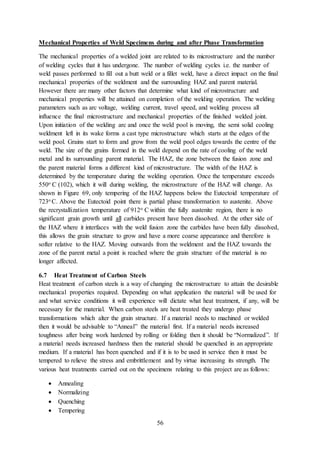 56
Mechanical Properties of Weld Specimens during and after Phase Transformation
The mechanical properties of a welded joint are related to its microstructure and the number
of welding cycles that it has undergone. The number of welding cycles i.e. the number of
weld passes performed to fill out a butt weld or a fillet weld, have a direct impact on the final
mechanical properties of the weldment and the surrounding HAZ and parent material.
However there are many other factors that determine what kind of microstructure and
mechanical properties will be attained on completion of the welding operation. The welding
parameters such as arc voltage, welding current, travel speed, and welding process all
influence the final microstructure and mechanical properties of the finished welded joint.
Upon initiation of the welding arc and once the weld pool is moving, the semi solid cooling
weldment left in its wake forms a cast type microstructure which starts at the edges of the
weld pool. Grains start to form and grow from the weld pool edges towards the centre of the
weld. The size of the grains formed in the weld depend on the rate of cooling of the weld
metal and its surrounding parent material. The HAZ, the zone between the fusion zone and
the parent material forms a different kind of microstructure. The width of the HAZ is
determined by the temperature during the welding operation. Once the temperature exceeds
550o C (102), which it will during welding, the microstructure of the HAZ will change. As
shown in Figure 69, only tempering of the HAZ happens below the Eutectoid temperature of
723o C. Above the Eutectoid point there is partial phase transformation to austenite. Above
the recrystallization temperature of 912o C within the fully austenite region, there is no
significant grain growth until all carbides present have been dissolved. At the other side of
the HAZ where it interfaces with the weld fusion zone the carbides have been fully dissolved,
this allows the grain structure to grow and have a more coarse appearance and therefore is
softer relative to the HAZ. Moving outwards from the weldment and the HAZ towards the
zone of the parent metal a point is reached where the grain structure of the material is no
longer affected.
6.7 Heat Treatment of Carbon Steels
Heat treatment of carbon steels is a way of changing the microstructure to attain the desirable
mechanical properties required. Depending on what application the material will be used for
and what service conditions it will experience will dictate what heat treatment, if any, will be
necessary for the material. When carbon steels are heat treated they undergo phase
transformations which alter the grain structure. If a material needs to machined or welded
then it would be advisable to “Anneal” the material first. If a material needs increased
toughness after being work hardened by rolling or folding then it should be “Normalized”. If
a material needs increased hardness then the material should be quenched in an appropriate
medium. If a material has been quenched and if it is to be used in service then it must be
tempered to relieve the stress and embrittlement and by virtue increasing its strength. The
various heat treatments carried out on the specimens relating to this project are as follows:
 Annealing
 Normalizing
 Quenching
 Tempering
 