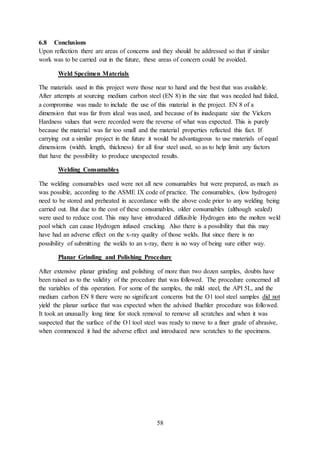 58
6.8 Conclusions
Upon reflection there are areas of concerns and they should be addressed so that if similar
work was to be carried out in the future, these areas of concern could be avoided.
Weld Specimen Materials
The materials used in this project were those near to hand and the best that was available.
After attempts at sourcing medium carbon steel (EN 8) in the size that was needed had failed,
a compromise was made to include the use of this material in the project. EN 8 of a
dimension that was far from ideal was used, and because of its inadequate size the Vickers
Hardness values that were recorded were the reverse of what was expected. This is purely
because the material was far too small and the material properties reflected this fact. If
carrying out a similar project in the future it would be advantageous to use materials of equal
dimensions (width. length, thickness) for all four steel used, so as to help limit any factors
that have the possibility to produce unexpected results.
Welding Consumables
The welding consumables used were not all new consumables but were prepared, as much as
was possible, according to the ASME IX code of practice. The consumables, (low hydrogen)
need to be stored and preheated in accordance with the above code prior to any welding being
carried out. But due to the cost of these consumables, older consumables (although sealed)
were used to reduce cost. This may have introduced diffusible Hydrogen into the molten weld
pool which can cause Hydrogen infused cracking. Also there is a possibility that this may
have had an adverse effect on the x-ray quality of those welds. But since there is no
possibility of submitting the welds to an x-ray, there is no way of being sure either way.
Planar Grinding and Polishing Procedure
After extensive planar grinding and polishing of more than two dozen samples, doubts have
been raised as to the validity of the procedure that was followed. The procedure concerned all
the variables of this operation. For some of the samples, the mild steel, the API 5L, and the
medium carbon EN 8 there were no significant concerns but the O1 tool steel samples did not
yield the planar surface that was expected when the advised Buehler procedure was followed.
It took an unusually long time for stock removal to remove all scratches and when it was
suspected that the surface of the O1 tool steel was ready to move to a finer grade of abrasive,
when commenced it had the adverse effect and introduced new scratches to the specimens.
 