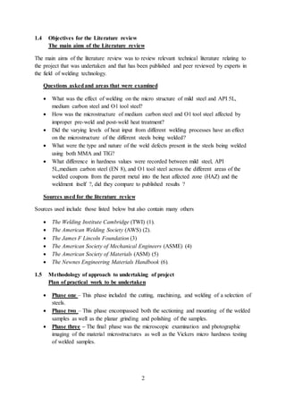 2
1.4 Objectives for the Literature review
The main aims of the Literature review
The main aims of the literature review was to review relevant technical literature relating to
the project that was undertaken and that has been published and peer reviewed by experts in
the field of welding technology.
Questions askedand areas that were examined
 What was the effect of welding on the micro structure of mild steel and API 5L,
medium carbon steel and O1 tool steel?
 How was the microstructure of medium carbon steel and O1 tool steel affected by
improper pre-weld and post-weld heat treatment?
 Did the varying levels of heat input from different welding processes have an effect
on the microstructure of the different steels being welded?
 What were the type and nature of the weld defects present in the steels being welded
using both MMA and TIG?
 What difference in hardness values were recorded between mild steel, API
5L,medium carbon steel (EN 8), and O1 tool steel across the different areas of the
welded coupons from the parent metal into the heat affected zone (HAZ) and the
weldment itself ?, did they compare to published results ?
Sources used for the literature review
Sources used include those listed below but also contain many others
 The Welding Institute Cambridge (TWI) (1).
 The American Welding Society (AWS) (2).
 The James F Lincoln Foundation (3)
 The American Society of Mechanical Engineers (ASME) (4)
 The American Society of Materials (ASM) (5)
 The Newnes Engineering Materials Handbook (6).
1.5 Methodology of approach to undertaking of project
Plan of practical work to be undertaken
 Phase one – This phase included the cutting, machining, and welding of a selection of
steels.
 Phase two – This phase encompassed both the sectioning and mounting of the welded
samples as well as the planar grinding and polishing of the samples.
 Phase three – The final phase was the microscopic examination and photographic
imaging of the material microstructures as well as the Vickers micro hardness testing
of welded samples.
 