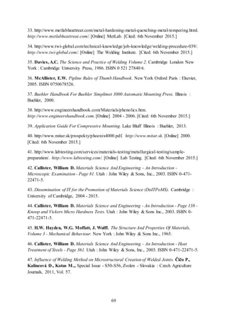 69
33. http://www.metlabheattreat.com/metal-hardening-metal-quenching-metal-tempering.html.
http://www.metlabheattreat.com/. [Online] MetLab. [Cited: 6th November 2015.]
34. http://www.twi-global.com/technical-knowledge/job-knowledge/welding-procedure-039/.
http://www.twi-global.com/. [Online] The Welding Institute. [Cited: 6th November 2015.]
35. Davies, A.C. The Science and Practice of Welding Volume 2. Cambridge London New
York : Cambridge University Press, 1986. ISBN 0 521 27840 6.
36. McAllister, E.W. Pipline Rules of Thumb Handbook. New York Oxford Paris : Elsevier,
2005. ISBN 0750678526.
37. Buehler Handbook For Buehler Simplimet 3000 Automatic Mounting Press. Illinois :
Buehler, 2000.
38. http://www.engineershandbook.com/Materials/phenolics.htm.
http://www.engineershandbook.com. [Online] 2004 - 2006. [Cited: 6th November 2015.]
39. Application Guide For Compressive Mounting. Lake Bluff Illinois : Buehler, 2013.
40. http://www.mitar.sk/prospekty/phoenix4000.pdf. http://www.mitar.sk. [Online] 2000.
[Cited: 6th November 2015.]
41. http://www.labtesting.com/services/materials-testing/metallurgical-testing/sample-
preparation/. http://www.labtesting.com/. [Online] Lab Testing. [Cited: 6th November 2015.]
42. Callister, William D. Materials Science And Engineering - An Introduction -
Microscopic Examination - Page 81. Utah : John Wiley & Sons, Inc., 2003. ISBN 0-471-
22471-5.
43. Dissemination of IT for the Promotion of Materials Science (DoITPoMS). Cambridge :
University of Cambridge, 2004 - 2015.
44. Callister, William D. Materials Science and Engineering - An Introduction - Page 138 -
Knoop and Vickers Micro Hardness Tests. Utah : John Wiley & Sons Inc., 2003. ISBN 0-
471-22471-5.
45. H.W. Hayden, W.G. Moffatt, J. Wulff. The Structure And Properties Of Materials,
Volume 3 - Mechanical Behaviour. New York : John Wiley & Sons Inc., 1965.
46. Callister, William D. Materials Science And Engineering - An Introduction - Heat
Treatment of Steels - Page 361. Utah : John Wiley & Sons, Inc., 2003. ISBN 0-471-22471-5.
47. Influence of Welding Method on Microstructural Creation of Welded Joints. Čičo P.,
Kalincová D., Kotus M.,. Special Issue - S50-S56, Zvolen - Slovakia : Czech Agriculture
Journals, 2011, Vol. 57.
 