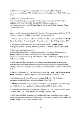 70
48. http://www.vuz.sk/public/files/english/production/Covered_Electrodes.pdf.
http://www.vuz.sk. [Online] VUZ Welding Consumable Manufacturers. [Cited: 7th November
2015.]
49. http://www.lincolnelectric.com/en-
us/consumables/Pages/product.aspx?product=Products_Consumable_StickElectrodes-
MildandLowAlloySteels-Excalibur-Excalibur7018MR(LincolnElectric).
http://www.lincolnelectric.com/. [Online] Lincoln Electric Arc Welding Company. [Cited:
7th November 2015.]
50.
http://www.esab.it/it/en/products/index.cfm?fuseaction=home.product&productCode=41033
7. http://www.esab.it/. [Online] ESAB. [Cited: 7th November 2015.]
51. Defects - Hydrogen Cracks in Steels - Identification. Bill Lucas, Gene Mathers, David
Abson. Cambridge : Connect (Orignal) - Amended version by The Welding Institute, 2000.
52. Hydrogen cracking - its causes, costs and future occurrence. HART, P H M.
Wollongong, Australia : Welding Technology Institute of Australia (WTIA), March 1999.
53. http://www.lincolnelectric.com/en-
us/consumables/Pages/product.aspx?product=Products_Consumable_StickElectrodes-
MildandLowAlloySteels-Excalibur-Excalibur7018-1MR(LincolnElectric).
http://www.lincolnelectric.com/. [Online] Lincoln Electric Arc Welding Company. [Cited:
8th November 2015.]
54. http://www.twi-global.com/technical-knowledge/faqs/material-faqs/faq-what-is-the-
difference-between-the-various-carbon-equivalent-formulae-used-in-relation-to-hydrogen-
cracking/. http://www.twi-global.com/. [Online] The Welding Institute. [Cited: 8th November
2015.]
55. Defects - Hydrogen Cracks in Steels - Identification. Bill Lucas, Gene Mathers, David
Abson. Cambridge : Connect (Original) - The Welding Institute (Amended), 2000.
56. Residual Stresses In Welded Structures. Leggatt, R.H. 144 - 151, Cambridge :
Internaional Journal of Pressure Vessels and Piping, 2008, Vol. 85.
57. Mathers, Gene. http://www.twi-global.com/technical-knowledge/job-knowledge/design-
part-1-090/. http://www.twi-global.com. [Online] [Cited: 14th November 2015.]
58. The Procedure Handbook of Arc Welding - Section 2.2-1 - The Design of Welded Joints.
Cleveland, Ohio : The Lincoln Electric Arc Welding Company, 1995.
59. http://www.twi-global.com/technical-knowledge/job-knowledge/distortion-prevention-
by-pre-setting-pre-bending-or-use-of-restraint-035/. http://www.twi-global.com. [Online] The
Welding Institute. [Cited: 14th November 2015.]
 