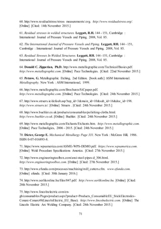 71
60. http://www.residualstress/stress measurements/.org. http://www.residualstress.org/.
[Online] [Cited: 14th November 2015.]
61. Residual stresses in welded structures. Leggatt, R.H. 144 - 151, Cambridge :
International Journal of Pressure Vessels and Piping, 2008, Vol. 85.
62. The International Journal of Pressure Vessels and Piping. Leggatt, RH. 144 - 151,
Cambridge : International Journal of Pressure Vessels and Piping, 2008, Vol. 85.
63. Residual Stresses In Welded Structures. Leggatt, RH. 144 -151, Cambridge :
International Journal of Pressure Vessels and Piping, 2008, Vol. 85.
64. Donald C. Zipperian, Ph.D. http://www.metallographic.com/Technical/Basics.pdf.
http://www.metallographic.com. [Online] Pace Technologies. [Cited: 22nd November 2015.]
65. Petzow, G. Metallographic Etching, 2nd Edition. [book auth.] ASM International.
Metallography. New York : ASM International, 1999.
66. http://www.metallographic.com/Brochures/SiCpaper.pdf.
http://www.metallographic.com. [Online] Pace Technologies. [Cited: 24th November 2015.]
67. http://www.struers.ie/default.asp?top_id=3&main_id=10&sub_id=16&doc_id=198.
http://www.struers.ie/. [Online] Struers . [Cited: 24th November 2015.]
68. http://www.buehler.co.uk/products/consumables/polishing-cloths.html.
http://www.buehler.co.uk. [Online] Buehler. [Cited: 24th November 2015.]
69. http://www.metallographic.com/Etchants/Etchants.htm. http://www.metallographic.com.
[Online] Pace Technoligies, 2006 - 2015. [Cited: 24th November 2015.]
70. Dieter, George E. Mechanical Metallurgy Page 331. New York : McGraw Hill, 1986.
ISBN 0-07-016893-8.
71. https://www.wpsamerica.com/ASME-WPS-DEMO.pdf. https://www.wpsamerica.com.
[Online] Weld Procedure Specifications America. [Cited: 27th November 2015.]
72. http://www.engineeringtoolbox.com/ansi-steel-pipes-d_306.html.
http://www.engineeringtoolbox.com. [Online] [Cited: 27th November 2015.]
73. http://www.efunda.com/processes/machining/mill_cutters.cfm. www.efunda.com.
[Online] efunda. [Cited: 30th January 2016.]
74. http://www.oerlikonline.hu/files/047.pdf. http://www.oerlikonline.hu. [Online] [Cited:
28th November 2015.]
75. http://www.lincolnelectric.com/en-
gb/consumables/Pages/product.aspx?product=Products_ConsumableEU_StickElectrodes-
Conarc-Conarc49(LincolnElectric_EU_Base). http://www.lincolnelectric.com. [Online] The
Lincoln Electric Arc Welding Company. [Cited: 28th November 2015.]
 