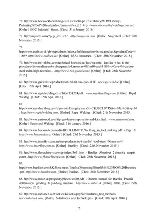 72
76. http://www.bocworldofwelding.com.au/media/pdf/file/library/WOWLibrary-
Preheating%20of%20materials-Consumables.pdf. http://www.bocworldofwelding.com.au/.
[Online] BOC Industrial Gases. [Cited: 31st January 2016.]
77. http://saajsteel.com/?page_id=1777. http://saajsteel.com. [Online] Saaj Steel. [Cited: 28th
November 2015.]
78.
http://www.esab.co.uk/gb/en/products/index.cfm?fuseaction=home.product&productCode=4
10059. http://www.esab.co.uk/. [Online] ESAB Industries. [Cited: 28th November 2015.]
79. http://www.twi-global.com/technical-knowledge/faqs/material-faqs/faq-what-is-the-
procedure-for-welding-en8-subsequently-known-as-080m40-and-11186-c40e-a-04-carbon-
steel-under-high-restraint-/. http://www.twi-global.com/. [Online] [Cited: 28th November
2015.]
80. http://www.gasweld.ie/product/esab-68-81-vac-pac-312l/. www.gasweld.ie. [Online]
[Cited: 15th April 2016.]
81. http://www.rapidwelding.com/files/T31224.pdf. www.rapidwelding.com. [Online] Rapid
Welding. [Cited: 15th April 2016.]
82.
http://www.rapidwelding.com/dynamic/Category.aspx?c=CK3SCLDPTS&o=0&zl=3&sq=14
. http://www.rapidwelding.com. [Online] Rapid Welding . [Cited: 28th November 2015.]
83. http://www.eastwood.com/tig-gas-lens-components-and-kits.html. www.eastwood.com.
[Online] Eastwood Welding. [Cited: 31st January 2016.]
84. http://www.bucanada.ca/media/BOHLER-UTP_Welding_in_tool_making.pdf - Page 10.
http://www.bucanada.ca. [Online] [Cited: 28th November 2015.]
85. http://www.interlloy.com.au/our-products/tool-steel/o1-tool-steel-100mncrw4/.
http://www.interlloy.com.au. [Online] Interlloy. [Cited: 28th November 2015.]
86. http://www.fhmachinery.com/grinders/5651.htm - Buehler Abrasimet 2 abrasive sample
cutter. http://www.fhmachinery.com. [Online] [Cited: 28th November 2015.]
87.
http://www.buehler.com/UK/Brochures/English/Mounting/SimpliMet%203000%20Brochure
.pdf. http://www.buehler.com. [Online] Buehler. [Cited: 28th November 2015.]
88. http://www.mitar.sk/prospekty/phoenix4000.pdf - Owners manual for Buehler Phoenix
4000 sample grinding & polishing machine. http://www.mitar.sk. [Online] 2000. [Cited: 29th
November 2015.]
89. http://www.substech.com/dokuwiki/doku.php?id=hardness_test_methods.
www.substech.com. [Online] Substances and Technologies. [Cited: 10th April 2016.]
 
