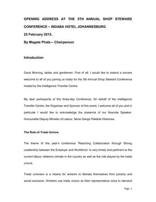 Page 1
OPENING ADDRESS AT THE 5TH ANNUAL SHOP STEWARD
CONFERENCE – INDABA HOTEL JOHANNESBURG
25 February 2015,
By Magate Phala – Chairperson
Introduction
Good Morning, ladies and gentlemen. First of all, I would like to extend a sincere
welcome to all of you joining us today for the 5th Annual Shop Steward Conference
hosted by the Intelligence Transfer Centre.
My dear participants of this three-day Conference: On behalf of the Intelligence
Transfer Centre, the Organiser and Sponsor of this event, I welcome all of you and in
particular I would like to acknowledge the presence of our Keynote Speaker,
Honourable Deputy Minister of Labour, Nkosi Sango Patekile Holomisa.
The Role of Trade Unions
The theme of this year’s conference “Reaching Collaboration through Strong
Leadership between the Employer and Workforce” is very timely and pertinent to the
current labour relations climate in the country as well as the role played by the trade
unions.
Trade unionism is a means for workers to liberate themselves from poverty and
social exclusion. Workers use trade unions as their representative voice to demand
 
