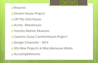 CONTENTS
 Resume
 Dream House Project
 Off The Grid House
 Acme. Warehouse
 Toronto Marine Museum
 Queens Quay Condominium Project
 Design Charrette - 2014
 3Ds Max Projects & Miscellaneous Works
 Accomplishments
 