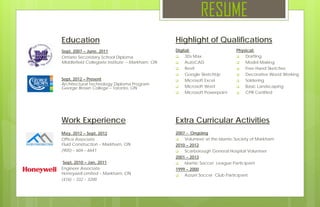 RESUME
Education
Sept, 2012 – Present
Architectural Technology Diploma Program
George Brown College – Toronto, ON
May, 2012 – Sept, 2012
Office Associate
Fluid Construction – Markham, ON
(905) – 604 – 6641
Sept, 2010 – Jan, 2011
Engineer Associate
Honeywell Limited – Markham, ON
(416) – 332 – 3200
Work Experience
Sept, 2007 – June, 2011
Ontario Secondary School Diploma
Middlefield Collegiate Institute – Markham, ON
Digital:
 3Ds Max
 AutoCAD
 Revit
 Google SketchUp
 Microsoft Excel
 Microsoft Word
 Microsoft Powerpoint
Highlight of Qualifications
Physical:
 Drafting
 Model Making
 Free Hand Sketches
 Decorative Wood Working
 Soldering
 Basic Landscaping
 CPR Certified
Extra Curricular Activities
2007 - Ongoing
 Volunteer at the Islamic Society of Markham .
2010 – 2012
 Scarborough General Hospital Volunteer
2001 – 2013
 Islamic Soccer League Participant
1999 – 2000
 Azzurri Soccer Club Participant
 