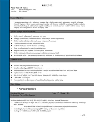 RESUME
Amul Ramesh Tumde
Email : amultumde@gmail.com
Mob. No. : 9021169663
Career Objective:
I am seeking a position with a technology company that will allow me to apply and enhance my skills of being a
Network Engineer. I desire to gain quality experience that will allow me to take full advantage of my knowledge in
Computer technology. In addition, I am eager to contribute my creativity and hard work towards the success of your
company and to the growth of the fast developing field
Specific Strength and achievements:
• Ability to work independently and as part of a team.
• Strongly self-motivated, committed, creative and willing to assume responsibility.
• Ability to achieve best possible results under extreme work pressure.
• Excellent communication and interpersonal skills.
• To think clearly and execute the plans accordingly.
• Good co-ordination and co-operation with the team.
• Adept at learning and adaptable to diversify work environment.
• Ability to interact with customers, managers and inter-departmental staff.
• As a principle in life I have been very hardworking and honest for the betterment of people I am involved with.
Technical Skills:
• Installed and configured workstations for LAN
• Installed and configured DHCP Client/Server
• Implemented traffic filters using Standard and Extended access-lists, Distribute-Lists, and Route Maps.
• Implementation of DHCP, DNS, FTP, TFTP.
• Win 95/98, Win 2000 Prof., Win 2003 Server, Windows XP, MS Office, Lotus Notes.
• LAN/WAN Technologies
• Computer Hardware: Experience in Assembling, Troubleshooting and Servicing
Work History::
 WIPRO INFOTECH
Duration: Till Date From: 17th
February 2014
Designation: Networking Engineer
Working as a Regional Wipro SPOC IMS, CCTNS an FMS Associate- Network Management
• FMS Network Manager in Wipro InfoTech LTD on the project of Directorate of information technology mantralaya
(DIT), Mumbai
• Work with EDPM (e District Project Manager) e-Governance project implementation.
• Controlling the hand holder and arranging DMT mitting for discussion on problems
• In charge of Total 14 sites of MSWAN & R-APDRP project.
1 of 3
 