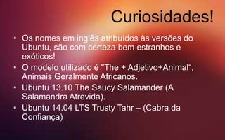 Curiosidades!
• Os nomes em inglês atribuídos às versões do
Ubuntu, são com certeza bem estranhos e
exóticos!
• O modelo utilizado é "The + Adjetivo+Animal“,
Animais Geralmente Africanos.
• Ubuntu 13.10 The Saucy Salamander (A
Salamandra Atrevida).
• Ubuntu 14.04 LTS Trusty Tahr – (Cabra da
Confiança)
 