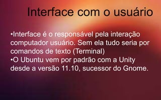 Interface com o usuário
•Interface é o responsável pela interação
computador usuário. Sem ela tudo seria por
comandos de texto (Terminal)
•O Ubuntu vem por padrão com a Unity
desde a versão 11.10, sucessor do Gnome.
 