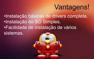 Vantagens!
•Instalação básicas de drivers completa.
•Instalação do SO Simples.
•Facilidade de instalação de vários
sistemas.
 
