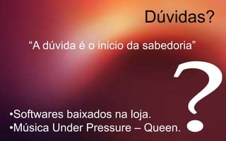 Dúvidas?
•Softwares baixados na loja.
•Música Under Pressure – Queen.
“A dúvida é o inicio da sabedoria”
 