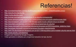 Referencias!
• http://constantmayhem.com/ty-stuff/linuxsurvey/2013.html (Classificações Linux)
• http://ubuntu-br.org/ubuntu
• https://unity.ubuntu.com/
• http://e-tinet.com/aplicacoes/windows-8-vs-ubuntu-comparando/
• http://www.sempreupdate.com.br/2013/04/conheca-as-principais-distribuicoes.html
• http://escreveassim.com.br/2011/09/16/veja-quais-locais-utilizam-linux-no-brasil/
• http://ubunteiro.wordpress.com/os-melhores-programas-do-ubuntu/
• http://www.microsoft.com/brasil/servidores/windowsserver2003/requisitos_sistema.mspx
• http://windows.microsoft.com/pt-br/windows-8/system-requirements
• http://isft179-ubuntuserver.blogspot.com.br/2011/09/requisitos-para-instalar-ubuntu-server.html
• http://www.ubuntu.com/desktop
• Imagens por maioria do Google Imagens.
• Vídeo gravados e editados por programas baixados da loja ubuntu!
 