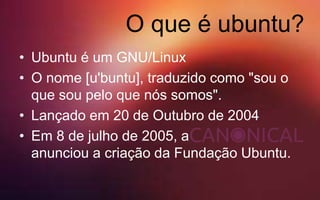 O que é ubuntu?
• Ubuntu é um GNU/Linux
• O nome [u'buntu], traduzido como "sou o
que sou pelo que nós somos".
• Lançado em 20 de Outubro de 2004
• Em 8 de julho de 2005, a
anunciou a criação da Fundação Ubuntu.
 