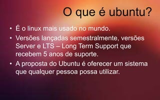 O que é ubuntu?
• É o linux mais usado no mundo.
• Versões lançadas semestralmente, versões
Server e LTS – Long Term Support que
recebem 5 anos de suporte.
• A proposta do Ubuntu é oferecer um sistema
que qualquer pessoa possa utilizar.
 