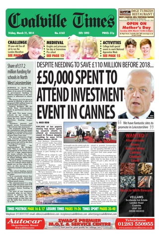 Friday, March 21, 2014 No. 6162 EST: 1893 PRICE: 51p
Coalville Times
Telephone:01530813101email:editor@coalvilletimes.com reception@coalvilletimes.com advertising@coalvilletimes.com
TIMES POSTBOX PAGE 16 & 17 LEISURE TIMES PAGES 19-26 TIMES SPORT PAGES 35-40
Shareof£17.2
millionfundingfor
schoolsinNorth
WestLeicestershire
SCHOOLS in North West
Leicestershire will receive a
share of an extra £17.2 million
in government funding to
address unfairness in the way
money is alllocated to educa-
tion.
The money, set to be given to
schools in 2015/16, is part of a
proposed £350 million boost to
underfunded authorities.
Andrew Bridgen, MP for
North West Leicestershire,
spoke in parliament about the
issues.
He said: “For many years,
schools in my county of
Leicestershire have bumped
along the very bottom of the
education funding league
tables.
“Teachers, parents and
pupils across Leicestershire
will welcome this statement.”
The proposals being issued
for consultation take per-pupil
funding in Leicestershire from
£3,995 up to £4,197, an increase
of more than 5 per cent.
The move represents a huge
step towards removing the
unfairness in the school fund-
ing system and will be the first
in a long term process.
Speaking after the
announcement Mr Bridgen
said: “This is an issue I have
campaigned on for many years
and it’s a huge improvement
for many schools who have
bumped along the very bottom
in school funding tables deal-
ing with inequality.
“In parts of my constituency
there are schools where half of
pupils are on free school din-
ners, so this money is wel-
comed by teachers and parents
alike.
“The school funding system
that we inherited from Labour
is unfair.
“It is a postcode lottery that
results in pupils attracting
very different levels of funding
without good reason.
The announcement is a step
in the right direction and we’ll
continue to put the pressure on
to ensure future funding is
equitable.
“As part of our long-term
economic plan we are deter-
mined to deliver the best
schools and skills for our
young people so that they can
get the skills they need to get
on in life.”
£50,000 of tax payers
money has been spent
by council chiefs to
attend an investment
event in France despite
needing to save £110
million before 2018.
Nick Rushton, Leicestershire
County Council leader, has jetted
off to Cannes on the French
Riviera with Leicester’s city mayor
for the MIPIM international prop-
erty investors conference in an
attempt to gain funding for the
county.
£25,000 will be staked by each
authority which will pay for
accommodation, travel of the two
chiefs and four senior officials as
well as exhibition and marketing
costs at the event.
Councillor Rushton said:
“MIPIM is the ideal showcase to
encourage major investment in
Leicestershire’s economy.
“We have fantastic sites to pro-
mote in Leicestershire.
“Our location in the centre of the
country with excellent transport
links makes us attractive to
investors.
“We recently announced more
than £400 million of investment to
be brought into the county and city
to encourage economic growth over
the next five years.
“The next phase is to attract pri-
vate sector investment to bolster
these funds and we aim to attract
up to five times the amount of pri-
vate funding for every £1 of public
funding, this is no easy task.”
News of the trip comes after the
Times reported more than 700 jobs
would be slashed at the authority
as it looks to save £110 million by
2018.
The county council approved the
jobs cuts at a full cabinet meeting
in February, despite 600 redun-
dancies already taking place in the
last three years.
Cllr Terri Eynon, who repre-
sents Labour on Leicestershire
County Council, said: “There are a
lot of conferences that councillors
attend to promote Leicestershire
to bring in investment and public-
ity, but spending £25,000 to go to
Cannes is a huge amount of money
and more than some people earn
yearly.
“There has to be something tan-
gible coming from this to show the
public that its has been worth it
and is not just a jolly rah-rah to
France.
“Cannes is a very beautiful
place with sunshine and nice
weather, but it is also very expen-
sive and when people living in cold
and damp England hear they have
gone there, it is very important
that they convince the public that
this will benefit the area and
themselves.”
The conference was a four day
event, from March 11-14, attract-
ing more than 4,000 investors and
it is the second time council repre-
sentatives have attended.
A spokesman for Leicestershire
County Council said: “The county
council’s contribution to the
MIPIM event is £25k and that
comes from economic development
reserves. “The costs were met by
the private sector last year.
“The city council is also con-
tributing £25k with £30k from the
private sector.”
DESPITENEEDINGTOSAVE£110MILLIONBEFORE2018...
By NICK REID We have fantastic sites to
promote in Leicestershire“ ”
£50,000SPENTTO
ATTENDINVESTMENT
EVENTINCANNES Nick
Rushton
CHALLENGE
39-year-old Zoe all
set to run the
London Marathon
SEE PAGE 2
MEDIEVAL
Knights and princesses
fun day at Snarestone
Pre-school
SEE PAGE 12
ACTIVITIES
College hold special
events to mark National
Apprentice Week
SEE PAGE 15
IMGE TURKISH
RESTAURANT
66358
MEZE’S/CHARCOAL GRILL/VEGETARIAN/SEAFOOD
Come along and see our extensive menu
Monday-Thursday (6.00-10.30pm) Friday-Saturday (12.00-2.30pm/6.00-11.00pm)
OPEN ON
Mother’s Day
Sunday 30th March 12.00-2.30pm
36 High Street, Coalville LE67 3ED www.imge.co.uk
01530 510180
65940
Telephone
01283 550955
www.autocar-swadlincote.co.uk
AutocarHearthcote Road
Swadlincote
SWAD’S PREMIER
M.O.T. & SERVICE CENTRE
SWAD’S PREMIER
M.O.T. & SERVICE CENTRE
Cash paid for good quality low mileage cars
 