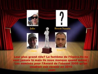JulioBenoit NazarioKimiF1ColmanLeur plus grand rôle? Le fantôme de l’Opéra.Ils ne sont jamais là mais ils nous manque quand même ; Les nominés pour l’Award de l’absent 2009 qu’on voudrait voir revenir en 2010  sont: