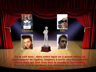 ChrisloomJulioVale_46KimiR12On le sait tous , dans notre ligue on a quand même un sacré paquet de rigolos, toujours à sortir des blaques bien nazes mais qui font rires tout le monde et tant mieux. Mais lui c’est le meilleur ; Les nominés pour l’Award de plomb 2009 sont: