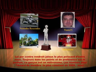 NelsinhoRescendesTonio71AdrienSchumanoLui par contre rendrait jaloux le plus poissard d’entre nous. Toujours dans les points et de préférence sur le podium, ce garçon est un métronome. Les nominés pour l’Award du membre  le plus constant en 2009,  sont: