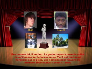 Alek’sAxon-92ChrisloomAdrienDes comme lui, il en faut. La goule toujours ouverte à dire ce qu’il pense sur le forum ou sur Ts, il est tout aussi hargneux sur la piste. Les nominés pour l’Award du membre 2009 le plus « cruel »,  sont: