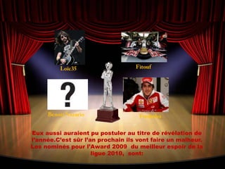 FitoufLoïc35Benoit NazarioFredinhoEux aussi auraient pu postuler au titre de révélation de l’année.C’est sûr l’an prochain ils vont faire un malheur. Les nominés pour l’Award 2009  du meilleur espoir de la ligue 2010,  sont: