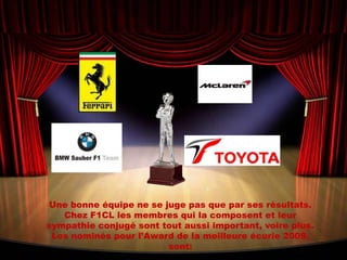 Une bonne équipe ne se juge pas que par ses résultats. Chez F1CL les membres qui la composent et leur sympathie conjugé sont tout aussi important, voire plus. Les nominés pour l’Award de la meilleure écurie 2009,  sont: