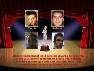 Vale_46BackdraftStiflerKimiR12Arrivent maintenant les 3 derniers Awards de la soirée. Nous vous avions demandé de classé vos 3 pilotes préférés si tenté que cela soit possible. Donc,  Les nominés pour l’Award de Bronze 2009,  sont: