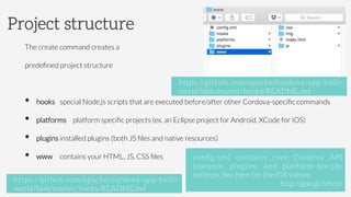 The create command creates a
predeﬁned project structure
•  hooks special Node.js scripts that are executed before/after other Cordova-speciﬁc commands
•  platforms platform speciﬁc projects (ex. an Eclipse project for Android, XCode for iOS)
•  plugins installed plugins (both JS ﬁles and native resources)
•  www contains your HTML, JS, CSS ﬁles
Project structure
conﬁg.xml contains core Cordova API
features, plugins, and platform-speciﬁc
settings. See here for the iOS values:
http://goo.gl/wjvjst
https://github.com/apache/cordova-app-hello-
world/blob/master/hooks/README.md
https://github.com/apache/cordova-app-hello-
world/blob/master/hooks/README.md
 