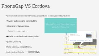 PhoneGap VS Cordova
Adobe/Nitobi donated the PhoneGap codebase to the Apache foundation
à wider audience and contributors
à transparent governance
Better documentation
à easier contributions for companies
Apache Licensing
There was only one problem....
trademark ambiguity à CORDOVA
PhoneGap is a distribution of
Apache Cordova
 